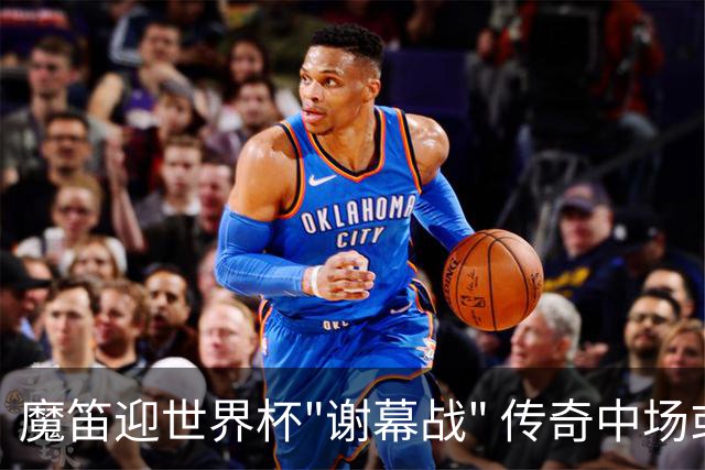 魔笛迎世界杯"谢幕战" 传奇中场或荣膺全场最佳